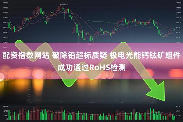 配资指数网站 破除铅超标质疑 极电光能钙钛矿组件成功通过RoHS检测