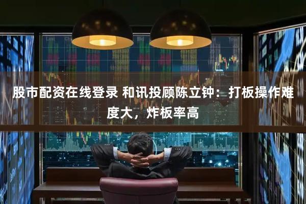 股市配资在线登录 和讯投顾陈立钟：打板操作难度大，炸板率高