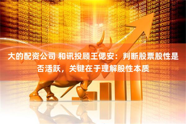 大的配资公司 和讯投顾王偲安：判断股票股性是否活跃，关键在于理解股性本质