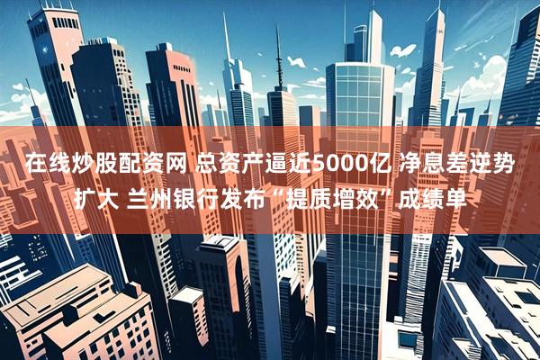 在线炒股配资网 总资产逼近5000亿 净息差逆势扩大 兰州银行发布“提质增效”成绩单
