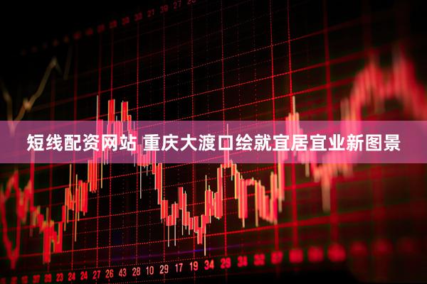 短线配资网站 重庆大渡口绘就宜居宜业新图景