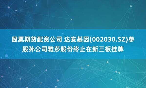股票期货配资公司 达安基因(002030.SZ)参股孙公司雅莎股份终止在新三板挂牌
