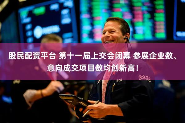 股民配资平台 第十一届上交会闭幕 参展企业数、意向成交项目数均创新高！