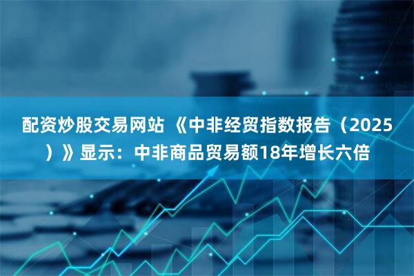 配资炒股交易网站 《中非经贸指数报告（2025）》显示：中非商品贸易额18年增长六倍