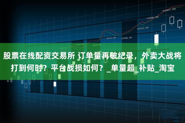 股票在线配资交易所 订单量再破纪录，外卖大战将打到何时？平台战损如何？_单量超_补贴_淘宝