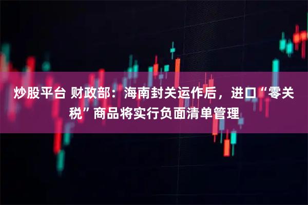 炒股平台 财政部：海南封关运作后，进口“零关税”商品将实行负面清单管理
