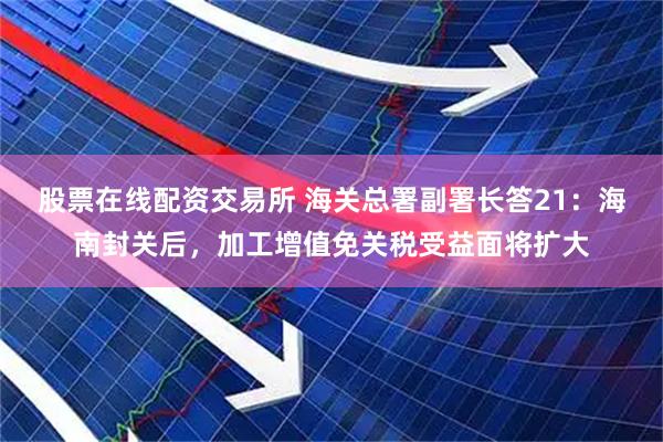 股票在线配资交易所 海关总署副署长答21：海南封关后，加工增值免关税受益面将扩大