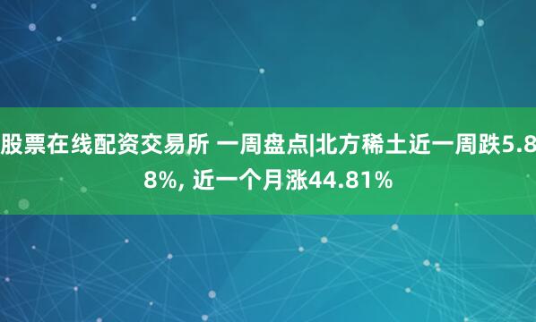 股票在线配资交易所 一周盘点|北方稀土近一周跌5.88%, 近一个月涨44.81%