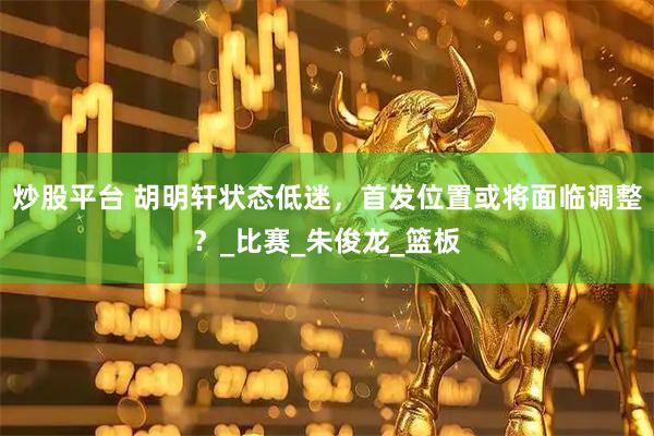 炒股平台 胡明轩状态低迷，首发位置或将面临调整？_比赛_朱俊龙_篮板