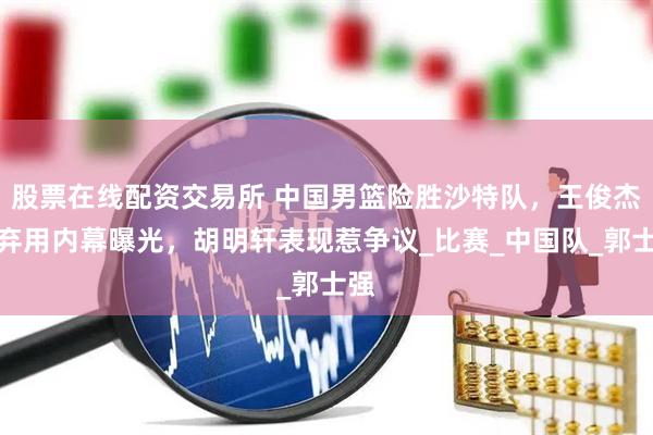 股票在线配资交易所 中国男篮险胜沙特队，王俊杰遭弃用内幕曝光，胡明轩表现惹争议_比赛_中国队_郭士强