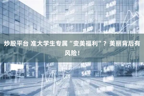 炒股平台 准大学生专属“变美福利”？美丽背后有风险！