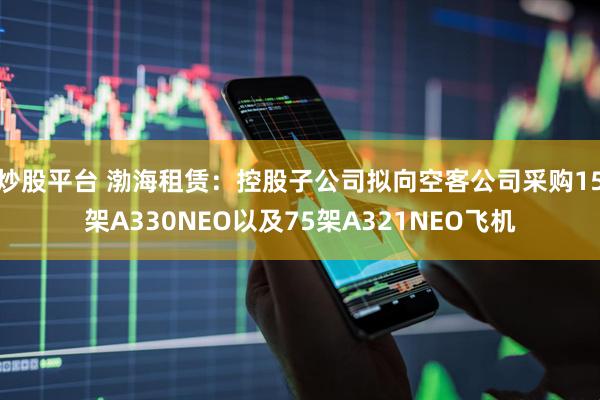 炒股平台 渤海租赁：控股子公司拟向空客公司采购15架A330NEO以及75架A321NEO飞机