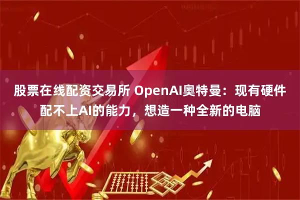 股票在线配资交易所 OpenAI奥特曼：现有硬件配不上AI的能力，想造一种全新的电脑