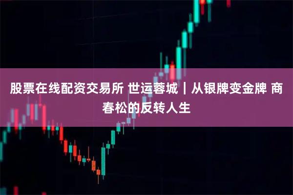 股票在线配资交易所 世运蓉城｜从银牌变金牌 商春松的反转人生