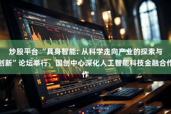 炒股平台 “具身智能: 从科学走向产业的探索与创新”论坛举行，国创中心深化人工智能科技金融合作
