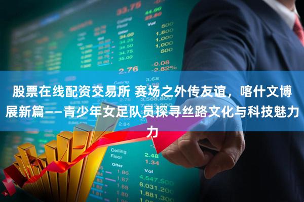 股票在线配资交易所 赛场之外传友谊，喀什文博展新篇——青少年女足队员探寻丝路文化与科技魅力