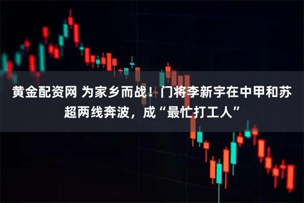 黄金配资网 为家乡而战！门将李新宇在中甲和苏超两线奔波，成“最忙打工人”