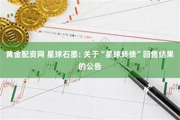 黄金配资网 星球石墨: 关于“星球转债”回售结果的公告
