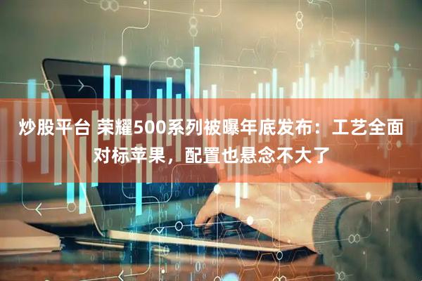炒股平台 荣耀500系列被曝年底发布：工艺全面对标苹果，配置也悬念不大了