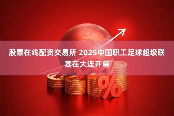 股票在线配资交易所 2025中国职工足球超级联赛在大连开幕