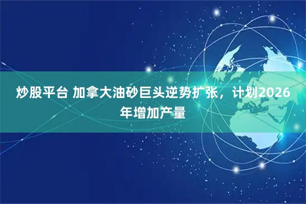 炒股平台 加拿大油砂巨头逆势扩张，计划2026年增加产量